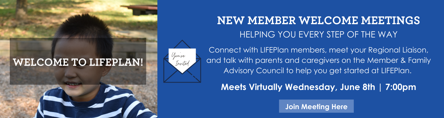 Connect with LIFEPlan members, meet your Regional Liaison, and talk with parents and caregivers on the Member & Family Advisory Council to help you get started at LIFEPlan. Wednesday, May 11, 2022 700pm (6)