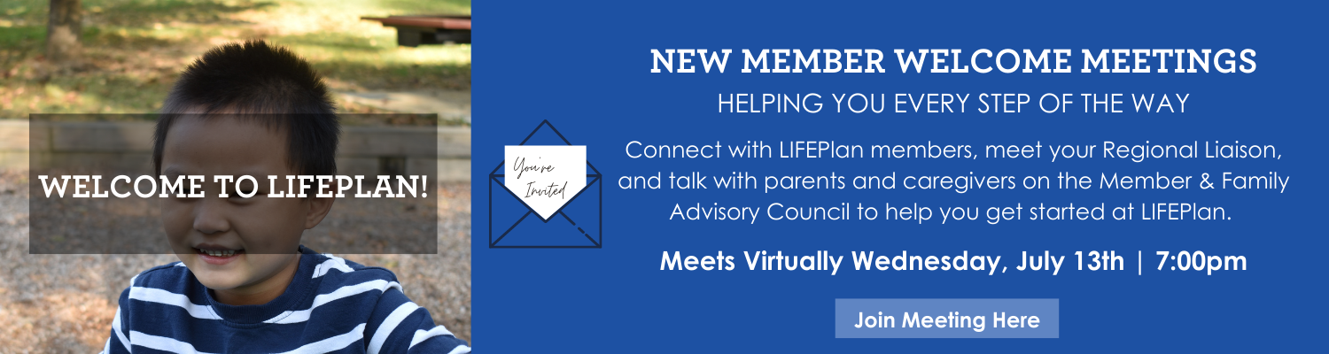 Connect with LIFEPlan members, meet your Regional Liaison, and talk with parents and caregivers on the Member & Family Advisory Council to help you get started at LIFEPlan. Wednesday, May 11, 2022 700pm (8)